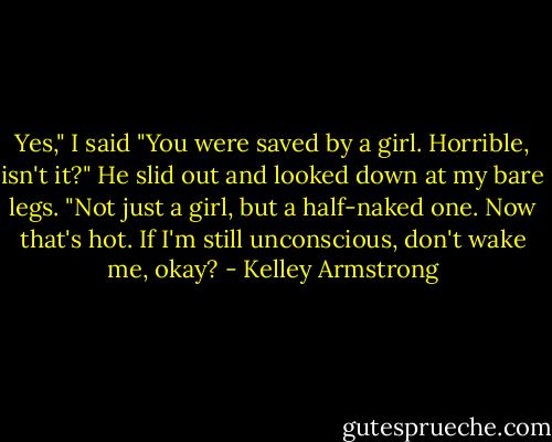 Yes," I said "You were saved by a girl. Horrible, isn't it?"<br />He slid out and looked down at my bare legs. "Not just a girl, but a half-naked one. Now that's hot. If I'm still unconscious, don't wake me, okay? - Kelley Armstrong