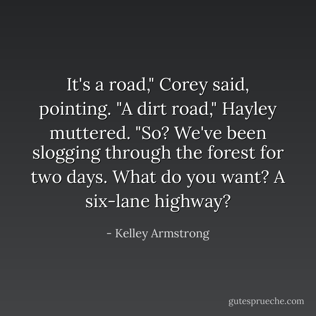 It's a road," Corey said, pointing.<br />"A dirt road," Hayley muttered.<br />"So? We've been slogging through the forest for two days. What do you want? A six-lane highway? - Kelley Armstrong