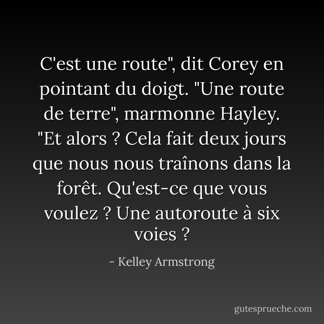 C'est une route", dit Corey en pointant du doigt.<br />"Une route de terre", marmonne Hayley.<br />"Et alors ? Cela fait deux jours que nous nous traînons dans la forêt. Qu'est-ce que vous voulez ? Une autoroute à six voies ? - Kelley Armstrong