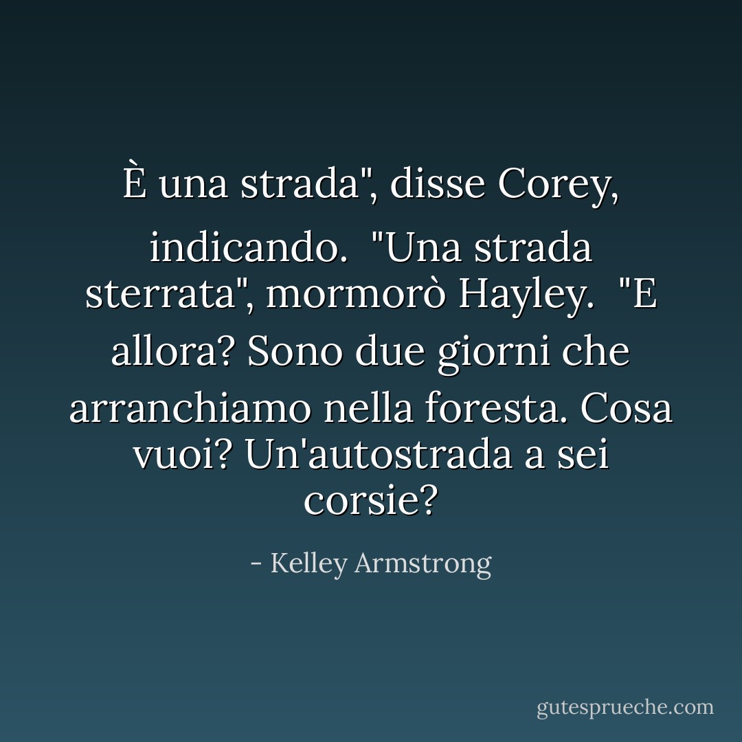 È una strada", disse Corey, indicando.<br /> "Una strada sterrata", mormorò Hayley.<br /> "E allora? Sono due giorni che arranchiamo nella foresta. Cosa vuoi? Un'autostrada a sei corsie? - Kelley Armstrong