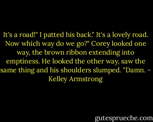 It's a road!"<br />I patted his back." It's a lovely road. Now which way do we go?"<br />Corey looked one way, the brown ribbon extending into emptiness. He looked the other way, saw the same thing and his shoulders slumped.<br />"Damn. - Kelley Armstrong