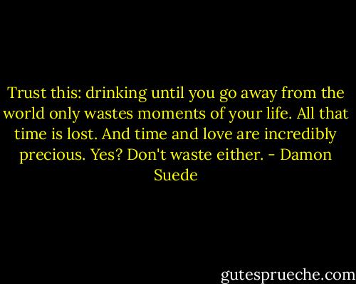 Trust this: drinking until you go away from the world only wastes moments of your life. All that time is lost. And time and love are incredibly precious. Yes? Don't waste either. - Damon Suede