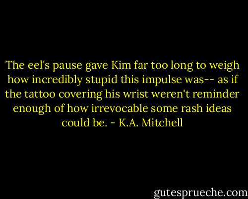 The eel's pause gave Kim far too long to weigh how incredibly stupid this impulse was-- as if the tattoo covering his wrist weren't reminder enough of how irrevocable some rash ideas could be. - K.A. Mitchell