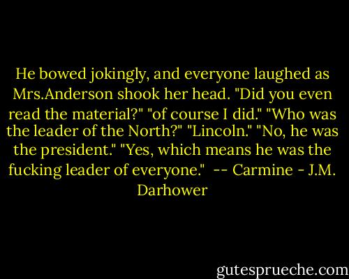 He bowed jokingly, and everyone laughed as Mrs.Anderson shook her head. "Did you even read the material?"<br />"of course I did."<br />"Who was the leader of the North?"<br />"Lincoln."<br />"No, he was the president."<br />"Yes, which means he was the fucking leader of everyone."<br /><br />-- Carmine - J.M. Darhower