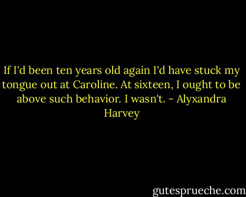 If I'd been ten years old again I'd have stuck my tongue out at Caroline. At sixteen, I ought to be above such behavior.<br />I wasn't. - Alyxandra Harvey