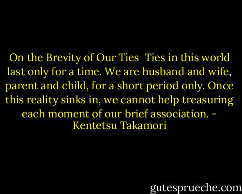 On the Brevity of Our Ties<br /><br />Ties in this world last only for a time. We are husband and wife, parent and child, for a short period only. Once this reality sinks in, we cannot help treasuring each moment of our brief association. - Kentetsu Takamori