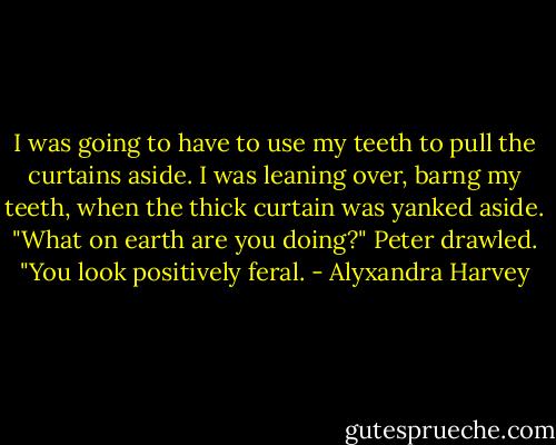 I was going to have to use my teeth to pull the curtains aside. I was leaning over, barng my teeth, when the thick curtain was yanked aside.<br />"What on earth are you doing?" Peter drawled. "You look positively feral. - Alyxandra Harvey