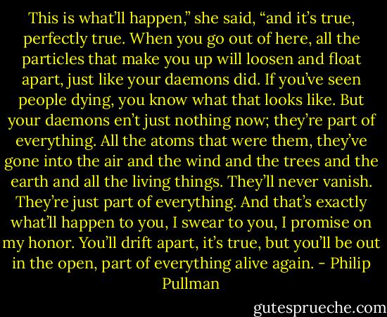 This is what’ll happen,” she said, “and it’s true, perfectly true. When you go out of here, all the particles that make you up will loosen and float apart, just like your daemons did. If you’ve seen people dying, you know what that looks like. But your daemons en’t just nothing now; they’re part of everything. All the atoms that were them, they’ve gone into the air and the wind and the trees and the earth and all the living things. They’ll never vanish. They’re just part of everything. And that’s exactly what’ll happen to you, I swear to you, I promise on my honor. You’ll drift apart, it’s true, but you’ll be out in the open, part of everything alive again. - Philip Pullman
