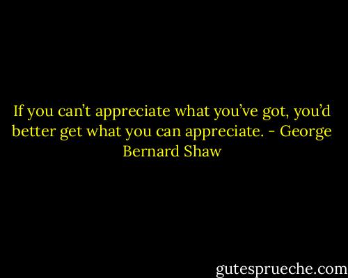 If you can’t appreciate what you’ve got, you’d better get what you can appreciate. - George Bernard Shaw