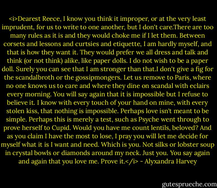 <i>Dearest Reece,<br />I know you think it improper, or at the very least imprudent, for us to write to one another, but I don't care.There are too many rules as it is and they would choke me if I let them. Between corsets and lessons and curtsies and etiquette, I am hardly myself, and that is how they want it. They would prefer we all dress and talk and think (or not think) alike, like paper dolls.<br />I do not wish to be a paper doll.<br />Surely you can see that I am stronger than that.I don't give a fig for the scandalbroth or the gossipmongers. Let us remove to Paris, where no one knows us to care and where they dine on scandal with eclairs every morning.<br />You will say again that it is impossible but I refuse to believe it. I know with every touch of your hand on mine, with every stolen kiss, that nothing is impossible.<br />Perhaps love isn't meant to be simple. Perhaps this is merely a test, such as Psyche went through to prove herself to Cupid. Would you have me count lentils, beloved?<br />And as you claim I have the most to lose, I pray you will let me decide for myself what it is I want and need.<br />Which is you.<br />Not silks or lobster soup in crystal bowls or diamonds around my neck.<br />Just you.<br />You say again and again that you love me.<br />Prove it.</i> - Alyxandra Harvey