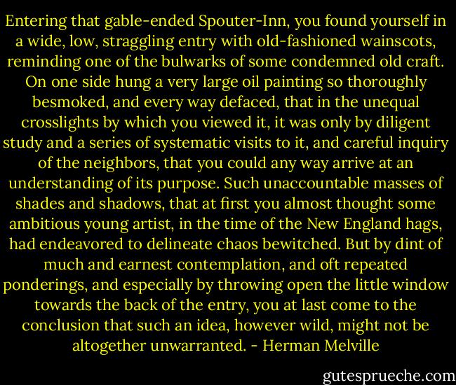 Entering that gable-ended Spouter-Inn, you found yourself in a wide, low, straggling entry with old-fashioned wainscots, reminding one of the bulwarks of some condemned old craft. On one side hung a very large oil painting so thoroughly besmoked, and every way defaced, that in the unequal crosslights by which you viewed it, it was only by diligent study and a series of systematic visits to it, and careful inquiry of the neighbors, that you could any way arrive at an understanding of its purpose. Such unaccountable masses of shades and shadows, that at first you almost thought some ambitious young artist, in the time of the New England hags, had endeavored to delineate chaos bewitched. But by dint of much and earnest contemplation, and oft repeated ponderings, and especially by throwing open the little window towards the back of the entry, you at last come to the conclusion that such an idea, however wild, might not be altogether unwarranted. - Herman Melville