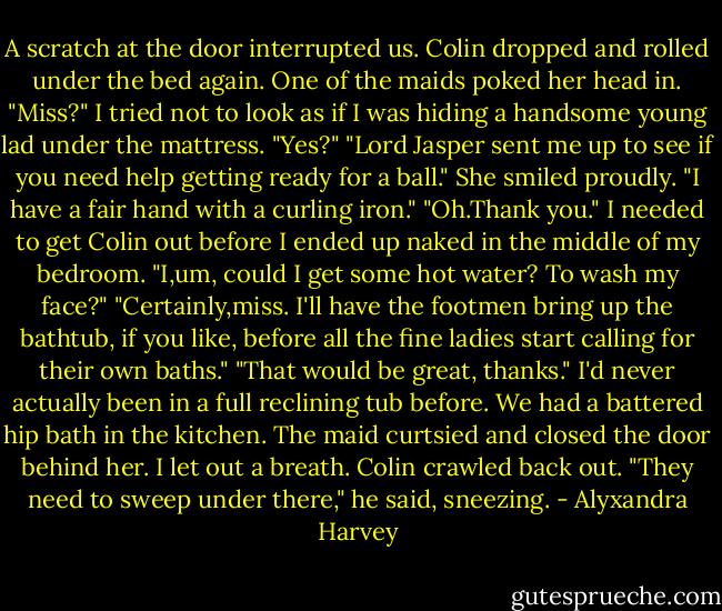 A scratch at the door interrupted us. Colin dropped and rolled under the bed again. One of the maids poked her head in. "Miss?"<br />I tried not to look as if I was hiding a handsome young lad under the mattress.<br />"Yes?"<br />"Lord Jasper sent me up to see if you need help getting ready for a ball." She smiled proudly. "I have a fair hand with a curling iron."<br />"Oh.Thank you." I needed to get Colin out before I ended up naked in the middle of my bedroom. "I,um, could I get some hot water? To wash my face?"<br />"Certainly,miss. I'll have the footmen bring up the bathtub, if you like, before all the fine ladies start calling for their own baths."<br />"That would be great, thanks." I'd never actually been in a full reclining tub before. We had a battered hip bath in the kitchen.<br />The maid curtsied and closed the door behind her. I let out a breath. Colin crawled back out. "They need to sweep under there," he said, sneezing. - Alyxandra Harvey