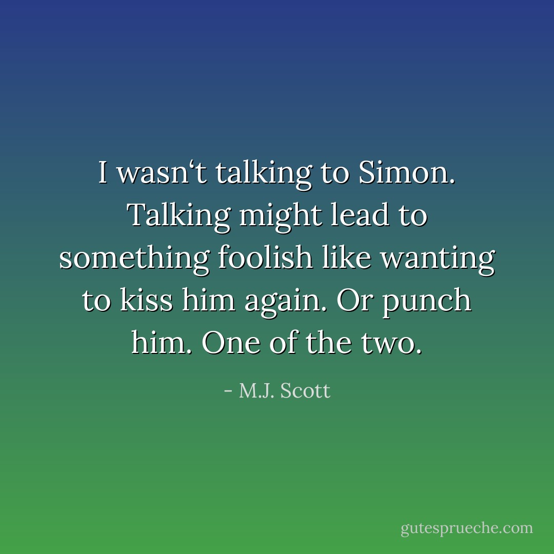 I wasn‘t talking to Simon. Talking might lead to something foolish like wanting to kiss him again. Or punch him. One of the two. - M.J. Scott