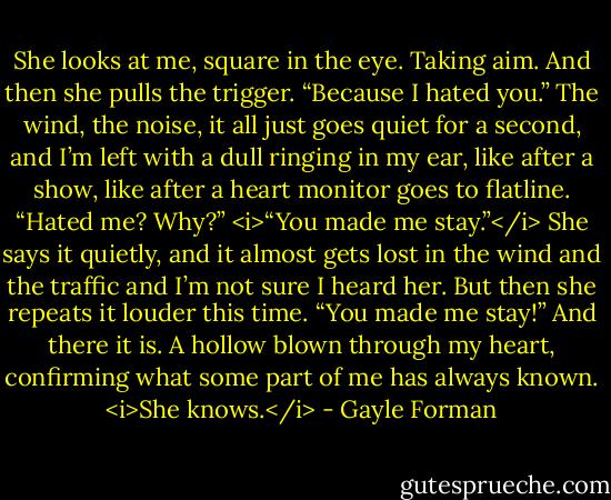 She looks at me, square in the eye. Taking aim. And then she pulls the trigger. “Because I hated you.”<br />The wind, the noise, it all just goes quiet for a second, and I’m left with a dull ringing in my ear, like after a show, like after a heart monitor goes to flatline.<br />“Hated me? Why?”<br /><i>“You made me stay.”</i> She says it quietly, and it almost gets lost in the wind and the traffic and I’m not sure I heard her. But then she repeats it louder this time. “You made me stay!”<br />And there it is. A hollow blown through my heart, confirming what some part of me has always known.<br /><i>She knows.</i> - Gayle Forman