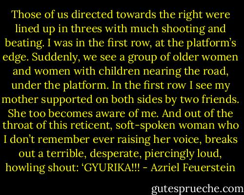 Those of us directed towards the right were lined up in threes with much shooting and beating. I was in the first row, at the platform’s edge. Suddenly, we see a group of older women and women with children nearing the road, under the platform. In the first row I see my mother supported on both sides by two friends. She too becomes aware of me. And out of the throat of this reticent, soft-spoken woman who I don’t remember ever raising her voice, breaks out a terrible, desperate, piercingly loud, howling shout: ‘GYURIKA!!! - Azriel Feuerstein