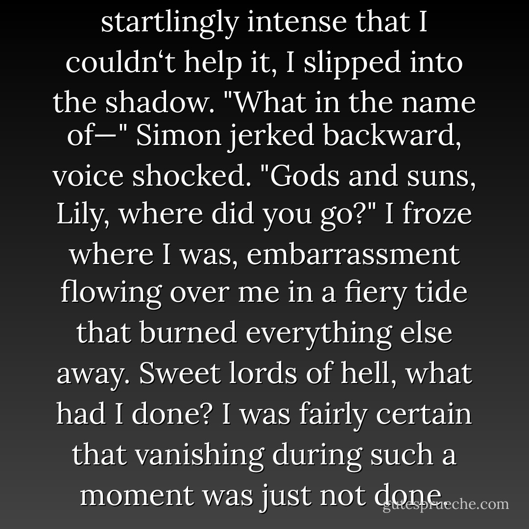 ...the sensation was so startlingly intense that I couldn‘t help it, I slipped into the shadow.<br />"What in the name of—" Simon jerked backward, voice shocked. "Gods and suns, Lily, where did you go?"<br />I froze where I was, embarrassment flowing over me in a fiery tide that burned everything else away. Sweet lords of hell, what had I done? I was fairly certain that vanishing during such a moment was just not done. - M.J. Scott