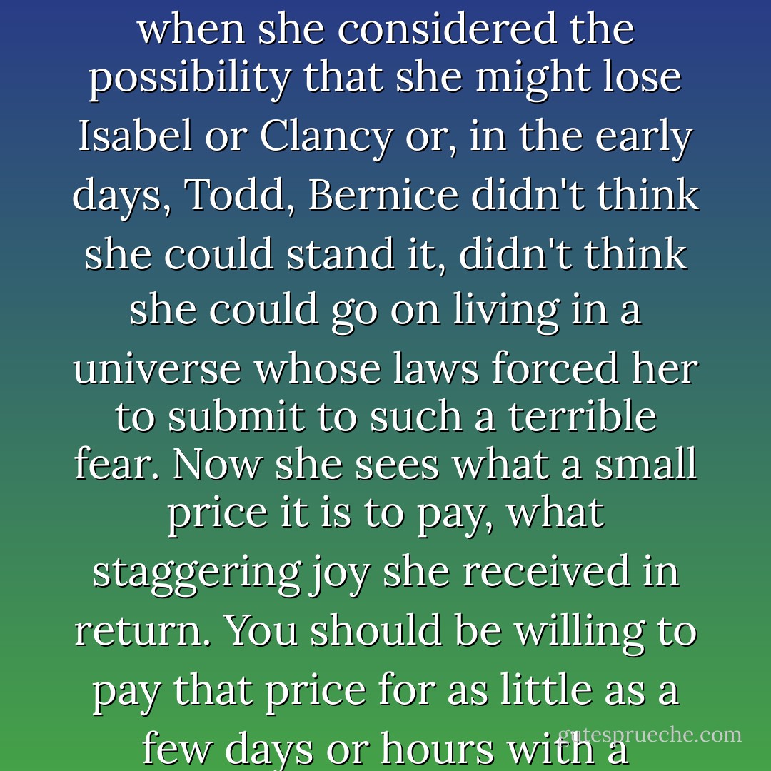 She always used to suspect that the price for happiness, the price for enjoying the company of a person you loved, was the steadily increasing risk of losing them, and at times, when she considered the possibility that she might lose Isabel or Clancy or, in the early days, Todd, Bernice didn't think she could stand it, didn't think she could go on living in a universe whose laws forced her to submit to such a terrible fear. Now she sees what a small price it is to pay, what staggering joy she received in return. You should be willing to pay that price for as little as a few days or hours with a person you love, she thinks, rubbing her fingers across a patch of linoleum the years have worn down to a cloudy smear. - Stephen Lovely