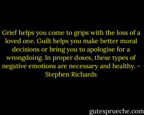 Grief helps you come to grips with the loss of a loved one. Guilt helps you make better moral decisions or bring you to apologise for a wrongdoing. In proper doses, these types of negative emotions are necessary and healthy. - Stephen Richards