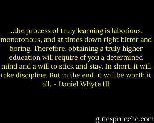 ...the process of truly learning is laborious, monotonous, and at times down right bitter and boring. Therefore, obtaining a truly higher education will require of you a determined mind and a will to stick and stay. In short, it will take discipline. But in the end, it will be worth it all. - Daniel Whyte III