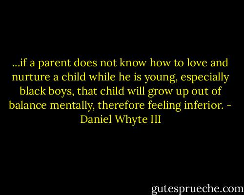 ...if a parent does not know how to love and nurture a child while he is young, especially black boys, that child will grow up out of balance mentally, therefore feeling inferior. - Daniel Whyte III