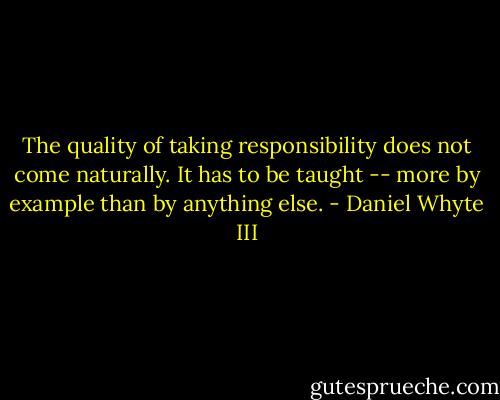 The quality of taking responsibility does not come naturally. It has to be taught -- more by example than by anything else. - Daniel Whyte III