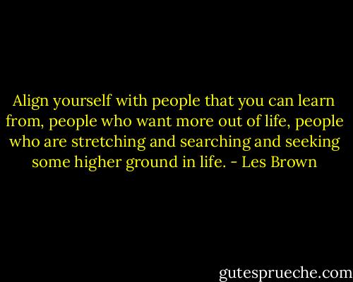 Align yourself with people that you can learn from, people who want more out of life, people who are stretching and searching and seeking some higher ground in life. - Les Brown