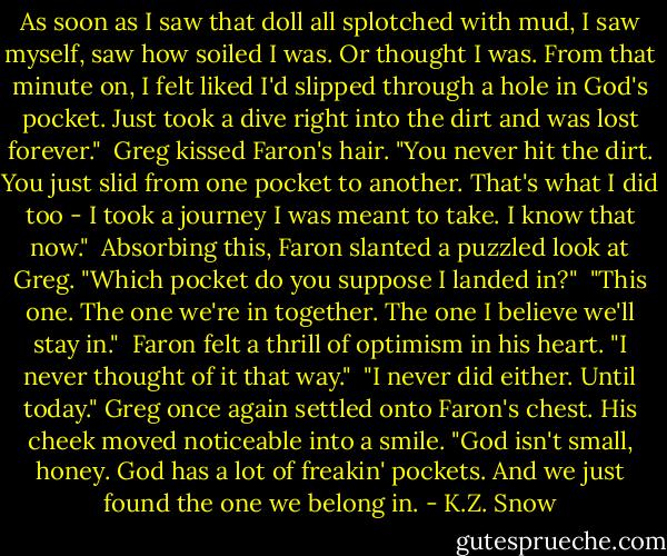As soon as I saw that doll all splotched with mud, I saw myself, saw how soiled I was. Or thought I was. From that minute on, I felt liked I'd slipped through a hole in God's pocket. Just took a dive right into the dirt and was lost forever."<br /><br />Greg kissed Faron's hair. "You never hit the dirt. You just slid from one pocket to another. That's what I did too - I took a journey I was meant to take. I know that now."<br /><br />Absorbing this, Faron slanted a puzzled look at Greg. "Which pocket do you suppose I landed in?"<br /><br />"This one. The one we're in together. The one I believe we'll stay in."<br /><br />Faron felt a thrill of optimism in his heart. "I never thought of it that way."<br /><br />"I never did either. Until today." Greg once again settled onto Faron's chest. His cheek moved noticeable into a smile. "God isn't small, honey. God has a lot of freakin' pockets. And we just found the one we belong in. - K.Z. Snow
