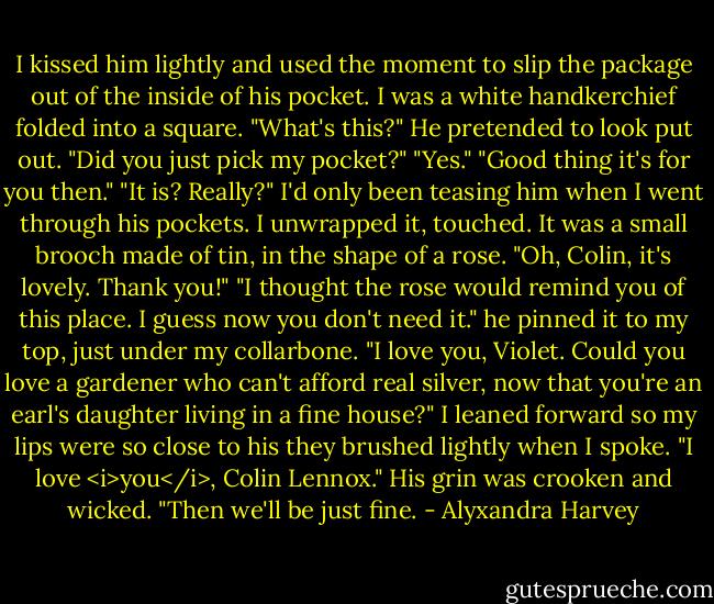 I kissed him lightly and used the moment to slip the package out of the inside of his pocket. I was a white handkerchief folded into a square. "What's this?"<br />He pretended to look put out. "Did you just pick my pocket?"<br />"Yes."<br />"Good thing it's for you then."<br />"It is? Really?" I'd only been teasing him when I went through his pockets. I unwrapped it, touched. It was a small brooch made of tin, in the shape of a rose. "Oh, Colin, it's lovely. Thank you!"<br />"I thought the rose would remind you of this place. I guess now you don't need it." he pinned it to my top, just under my collarbone. "I love you, Violet. Could you love a gardener who can't afford real silver, now that you're an earl's daughter living in a fine house?"<br />I leaned forward so my lips were so close to his they brushed lightly when I spoke. "I love <i>you</i>, Colin Lennox."<br />His grin was crooken and wicked.<br />"Then we'll be just fine. - Alyxandra Harvey