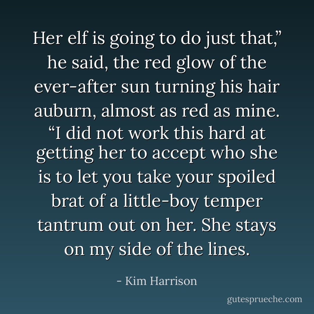 Her elf is going to do just that,” he said, the red glow of the ever-after sun turning his hair auburn, almost as red as mine. “I did not work this hard at getting her to accept who she is to let you take your spoiled brat of a little-boy temper tantrum out on her. She stays on my side of the lines. - Kim Harrison