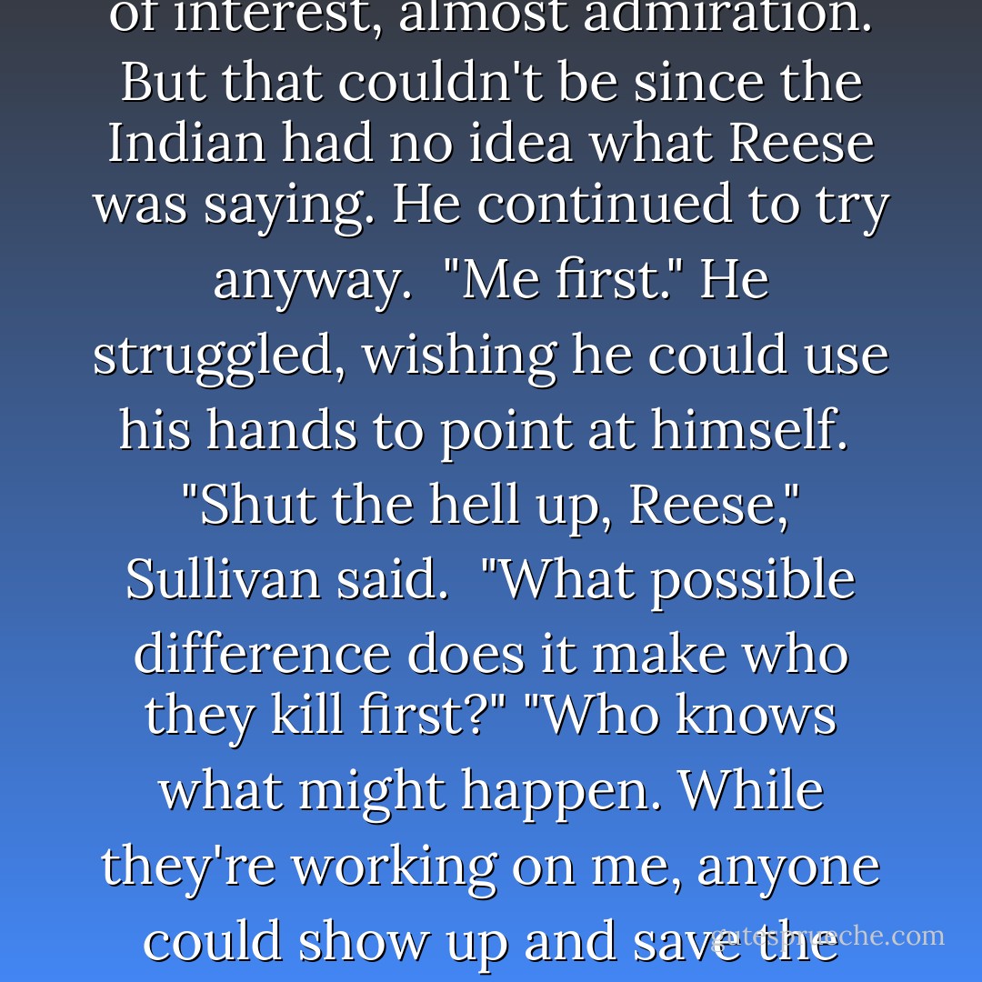 The sun glanced off a long, wicked looking knife in the Comanche's grip. At least Cash wouldn't have long to mourn. The other Indians held similar weapons, but they hung back as their leader knelt next to Sullivan. He muttered something, low and guttural, a single syllable that sounded like an insult, then picked up a lock of Sullivan's hair. <br />The knife descended toward his scalp. <br />"No!" Reese shouted. "Me." <br />The Comanche paused and stared at him with a spark of interest, almost admiration. But that couldn't be since the Indian had no idea what Reese was saying. He continued to try anyway. <br />"Me first." He struggled, wishing he could use his hands to point at himself. <br />"Shut the hell up, Reese," Sullivan said. <br />"What possible difference does it make who they kill first?" "Who knows what might happen. While they're working on me, anyone could show up and save the rest of you." <br />"In that case, me first," Cash drawled. "Me." <br />"No. Yo primero!"<br />"Kid, I'm the only one without a wife and far too many children. No one would miss me." <br />"I would." The words were punctuated by the distinct sound of a rifle being cocked. All eyes turned toward the man who had appeared at the edge of the clearing. <br />Cash's sigh of relief was in direct contrast to the sneer in his voice. "About damn time, Rev. We've been waitin' on you. - Lori Handeland