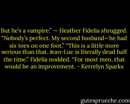 But he’s a vampire.” — Heather<br />Fidelia shrugged. “Nobody’s perfect. My second husband—he had six toes on one foot.”<br />“This is a little more serious than that. Jean-Luc is literally dead half the time.”<br />Fidelia nodded. “For most men, that would be an improvement. - Kerrelyn Sparks