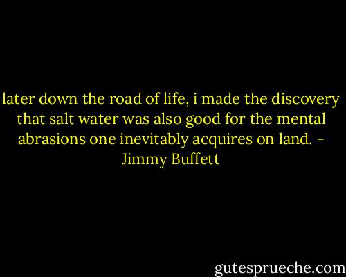 later down the road of life, i made the discovery that salt water was also good for the mental abrasions one inevitably acquires on land. - Jimmy Buffett