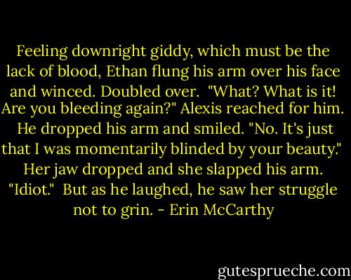 Feeling downright giddy, which must be the lack of blood, Ethan flung his arm over his face and winced. Doubled over.<br /><br />"What? What is it! Are you bleeding again?" Alexis reached for him.<br /><br />He dropped his arm and smiled. "No. It's just that I was momentarily blinded by your beauty."<br /><br />Her jaw dropped and she slapped his arm. "Idiot."<br /><br />But as he laughed, he saw her struggle not to grin. - Erin McCarthy
