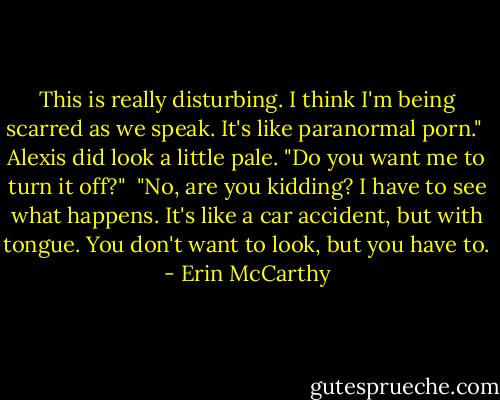 This is really disturbing. I think I'm being scarred as we speak. It's like paranormal porn."<br /><br />Alexis did look a little pale. "Do you want me to turn it off?"<br /><br />"No, are you kidding? I have to see what happens. It's like a car accident, but with tongue. You don't want to look, but you have to. - Erin McCarthy
