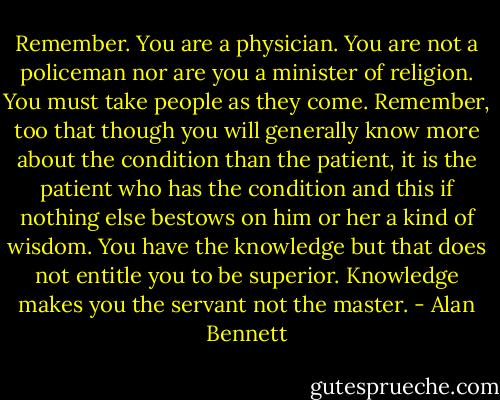 Remember. You are a physician. You are not a policeman nor are you a minister of religion. You must take people as they come. Remember, too that though you will generally know more about the condition than the patient, it is the patient who has the condition and this if nothing else bestows on him or her a kind of wisdom. You have the knowledge but that does not entitle you to be superior. Knowledge makes you the servant not the master. - Alan Bennett