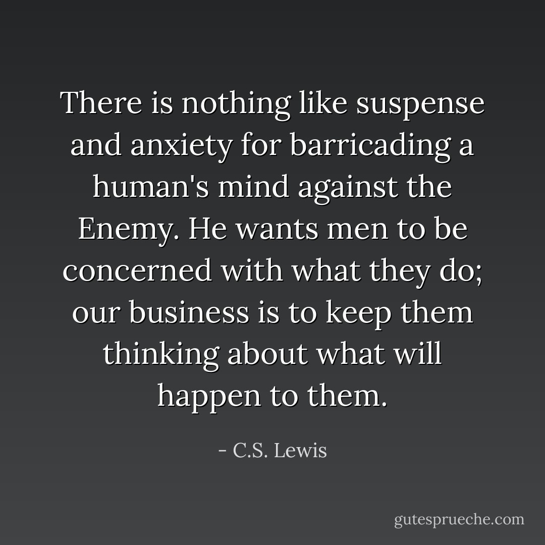 There is nothing like suspense and anxiety for barricading a human's mind against the Enemy. He wants men to be concerned with what they do; our business is to keep them thinking about what will happen to them. - C.S. Lewis
