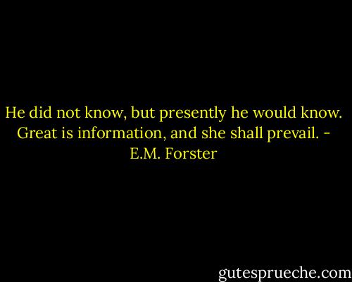 He did not know, but presently he would know. Great is information, and she shall prevail. - E.M. Forster