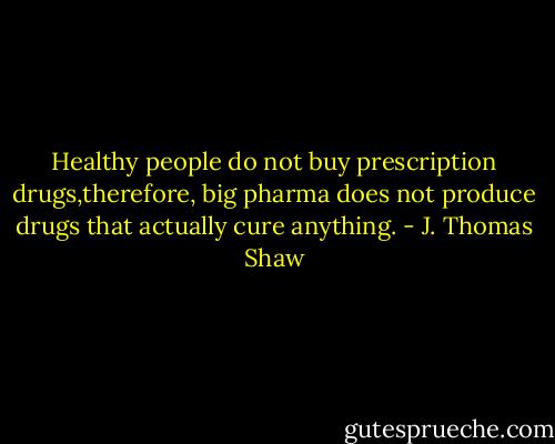 Healthy people do not buy prescription drugs,therefore, big pharma does not produce drugs that actually cure anything. - J. Thomas Shaw