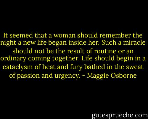 It seemed that a woman should remember the night a new life began inside her. Such a miracle should not be the result of routine or an ordinary coming together. Life should begin in a cataclysm of heat and fury bathed in the sweat of passion and urgency. - Maggie Osborne