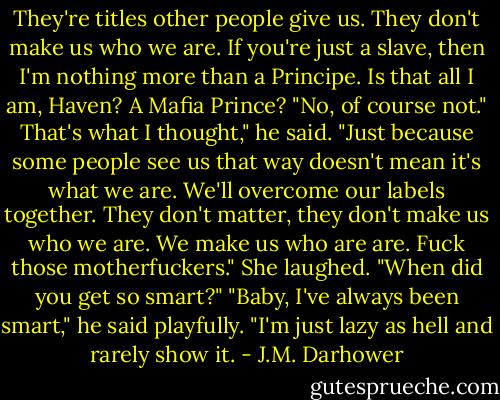 They're titles other people give us. They don't make us who we are. If you're just a slave, then I'm nothing more than a Principe. Is that all I am, Haven? A Mafia Prince?<br />"No, of course not."<br />That's what I thought," he said. "Just because some people see us that way doesn't mean it's what we are. We'll overcome our labels together. They don't matter, they don't make us who we are. We make us who are are. Fuck those motherfuckers."<br />She laughed. "When did you get so smart?"<br />"Baby, I've always been smart," he said playfully. "I'm just lazy as hell and rarely show it. - J.M. Darhower