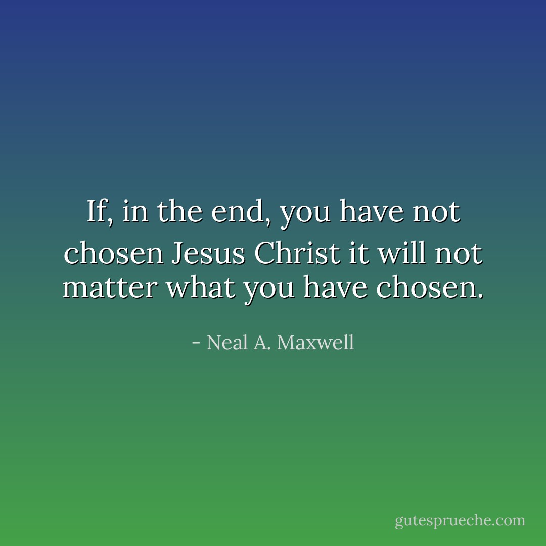 If, in the end, you have not chosen Jesus Christ it will not matter what you have chosen. - Neal A. Maxwell