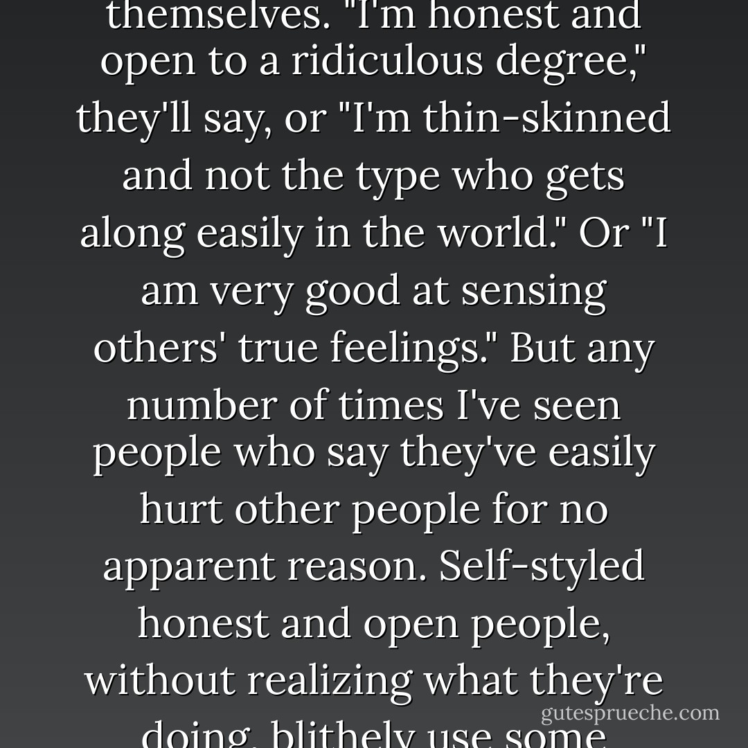 I find it hard to talk about myself. I'm always tripped up by the eternal who am I? paradox. Sure, no one knows as much pure data about me as me. But when I talk about myself, all sorts of other factors--values, standards, my own limitations as an observer--make me, the narrator, select and eliminate things about me, the narratee. I've always been disturbed by the thought that I'm not painting a very objective picture of myself.<br /><br />This kind of thing doesn't seem to bother most people. Given the chance, people are surprisingly frank when they talk about themselves. "I'm honest and open to a ridiculous degree," they'll say, or "I'm thin-skinned and not the type who gets along easily in the world." Or "I am very good at sensing others' true feelings." But any number of times I've seen people who say they've easily hurt other people for no apparent reason. Self-styled honest and open people, without realizing what they're doing, blithely use some self-serving excuse to get what they want. And those "good at sensing others' true feelings" are duped by the most transparent flattery. It's enough to make me ask the question: How well do we really know ourselves?<br /><br />The more I think about it, the more I'd like to take a rain check on the topic of me. What I'd like to know more about is the objective reality of things outside myself. How important the world outside is to me, how I maintain a sense of equilibrium by coming to terms with it. That's how I'd grasp a clearer sense of who I am. - Haruki Murakami