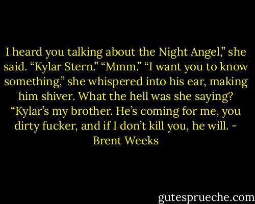 I heard you talking about the Night Angel,” she said. “Kylar Stern.”<br />“Mmm.”<br />“I want you to know something,” she whispered into his ear, making him shiver. What the hell was she saying? “Kylar’s my brother. He’s coming for me,<br />you dirty fucker, and if I don’t kill you, he will. - Brent Weeks