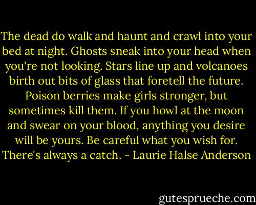 The dead do walk and haunt and crawl into your bed at night. Ghosts sneak into your head when you're not looking. Stars line up and volcanoes birth out bits of glass that foretell the future. Poison berries make girls stronger, but sometimes kill them. If you howl at the moon and swear on your blood, anything you desire will be yours. Be careful what you wish for. There's always a catch. - Laurie Halse Anderson
