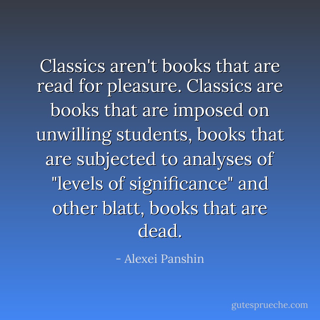 Classics aren't books that are read for pleasure. Classics are books that are imposed on unwilling students, books that are subjected to analyses of "levels of significance" and other blatt, books that are dead. - Alexei Panshin