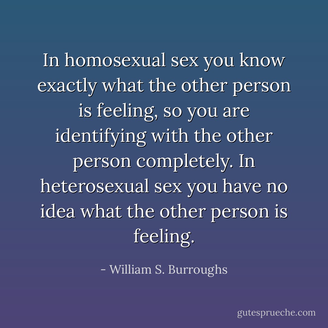 In homosexual sex you know exactly what the other person is feeling, so you are identifying with the other person completely. In heterosexual sex you have no idea what the other person is feeling. - William S. Burroughs