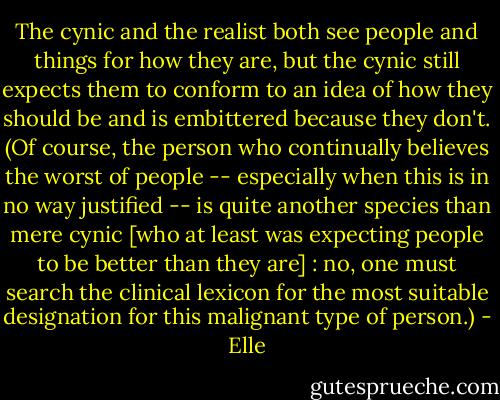 The cynic and the realist both see people and things for how they are, but the cynic still expects them to conform to an idea of how they should be and is embittered because they don't. (Of course, the person who continually believes the worst of people -- especially when this is in no way justified -- is quite another species than mere cynic [who at least was expecting people to be better than they are] : no, one must search the clinical lexicon for the most suitable designation for this malignant type of person.) - Elle