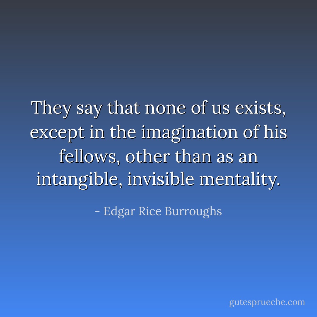 They say that none of us exists, except in the imagination of his fellows, other than as an intangible, invisible mentality. - Edgar Rice Burroughs