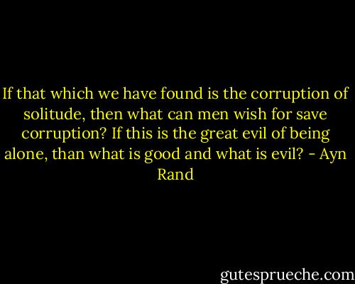 If that which we have found is the corruption of solitude, then what can men wish for save corruption? If this is the great evil of being alone, than what is good and what is evil? - Ayn Rand