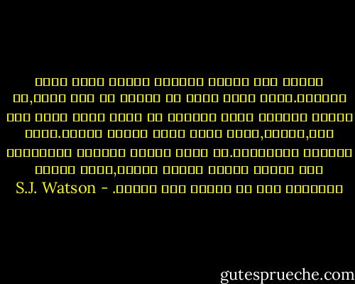 بينما كنت أتأمل باعجاب أدركت أنها ليست حقيقية.فأنا أعرف أنني لا أتذكر ما حدث فعلا,بل أتذكر الصورة التي رسمتها في ذهني وأنا أقرأ عما حدث,ولهذا,فهذه مجرد ذكري لذكري سابقة.انها ذكريات للذكريات.ان معظم الناس يعودون بذاكرتهم الي سنوات عديدة وعقود مديدة,ولكن الأمر بالنسبة الي لا يتعدي بضع ساعات. - S.J. Watson